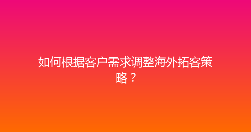 如何根据客户需求调整海外拓客策略？ 封面图